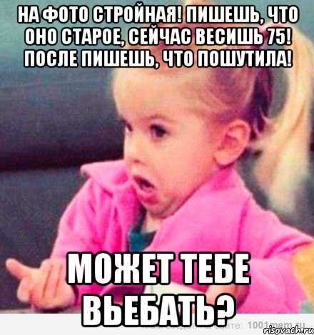 на фото стройная! пишешь, что оно старое, сейчас весишь 75! после пишешь, что пошутила! может тебе вьебать?, Мем  Ты говоришь (девочка возмущается)