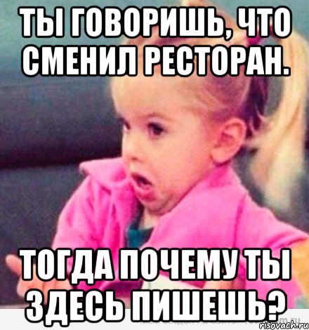 ты говоришь, что сменил ресторан. тогда почему ты здесь пишешь?, Мем  Ты говоришь (девочка возмущается)