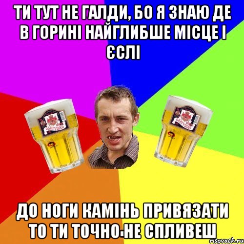 ти тут не галди, бо я знаю де в горині найглибше місце і єслі до ноги камінь привязати то ти точно не спливеш