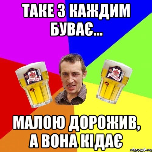 таке з каждим буває... малою дорожив, а вона кідає