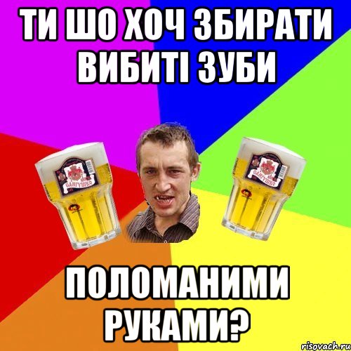 ти шо хоч збирати вибиті зуби поломаними руками?