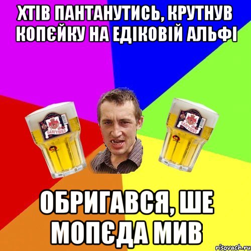 хтів пантанутись, крутнув копєйку на едіковій альфі обригався, ше мопєда мив