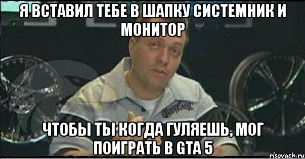 я вставил тебе в шапку системник и монитор чтобы ты когда гуляешь, мог поиграть в gta 5, Мем Монитор (тачка на прокачку)