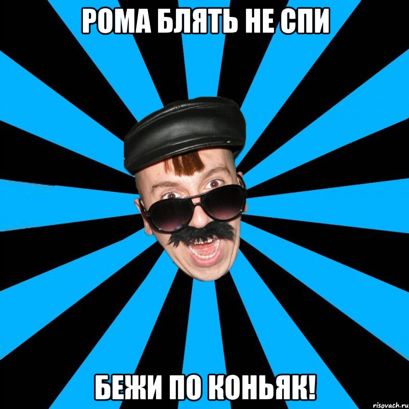 рома блять не спи бежи по коньяк!
