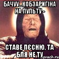 бачуу...кобзаригіна на пульту - ставе пєсню, та бля не ту, Мем Ванга (цвет)