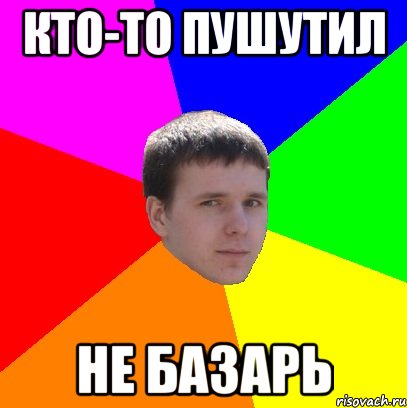 кто-то пушутил не базарь