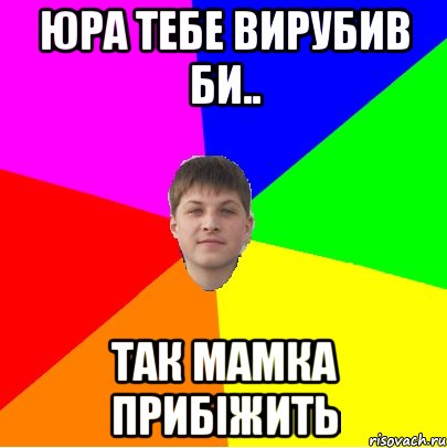 юра тебе вирубив би.. так мамка прибіжить