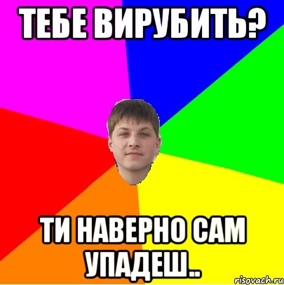 тебе вирубить? ти наверно сам упадеш..