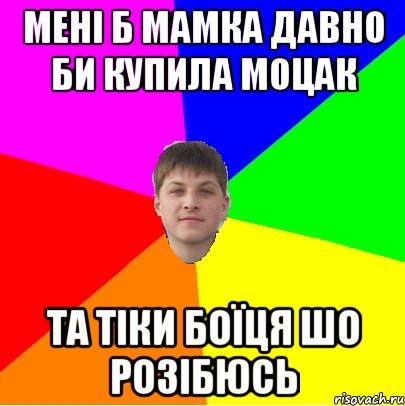 мені б мамка давно би купила моцак та тіки боїця шо розібюсь