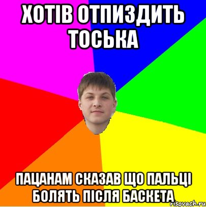 хотів отпиздить тоська пацанам сказав що пальці болять після баскета