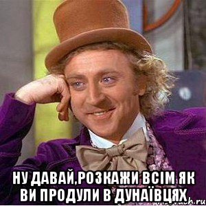  Ну давай,розкажи всім як ви продули в Дунаївцях, Мем Ну давай расскажи (Вилли Вонка)