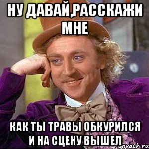 Ну давай,расскажи мне как ты травы обкурился и на сцену вышел, Мем Ну давай расскажи (Вилли Вонка)