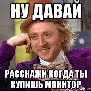 Ну давай Расскажи когда ты купишь монитор, Мем Ну давай расскажи (Вилли Вонка)