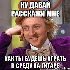 Ну давай расскажи мне Как ты будешь играть в среду на гитаре, Мем Ну давай расскажи (Вилли Вонка)