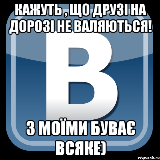 кажуть , що друзі на дорозі не валяються! з моїми буває всяке)