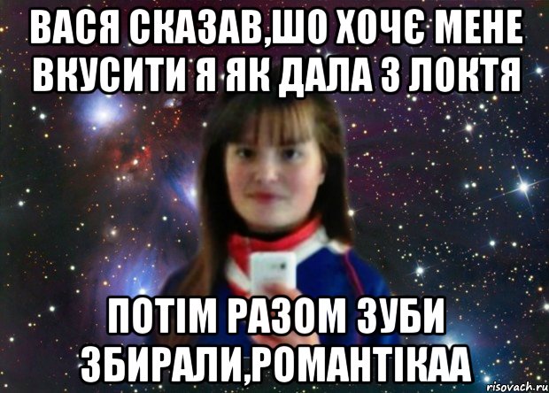вася сказав,шо хочє мене вкусити я як дала з локтя потім разом зуби збирали,романтікаа