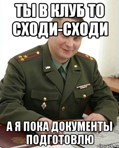 ты в клуб то сходи-сходи а я пока документы подготовлю, Мем Военком (полковник)