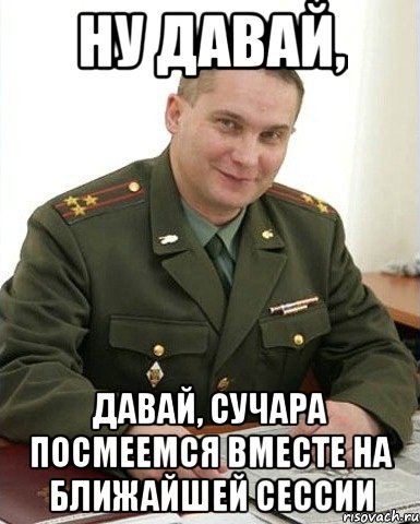 НУ ДАВАЙ, ДАВАЙ, СУЧАРА ПОСМЕЕМСЯ ВМЕСТЕ НА БЛИЖАЙШЕЙ СЕССИИ, Мем Военком (полковник)