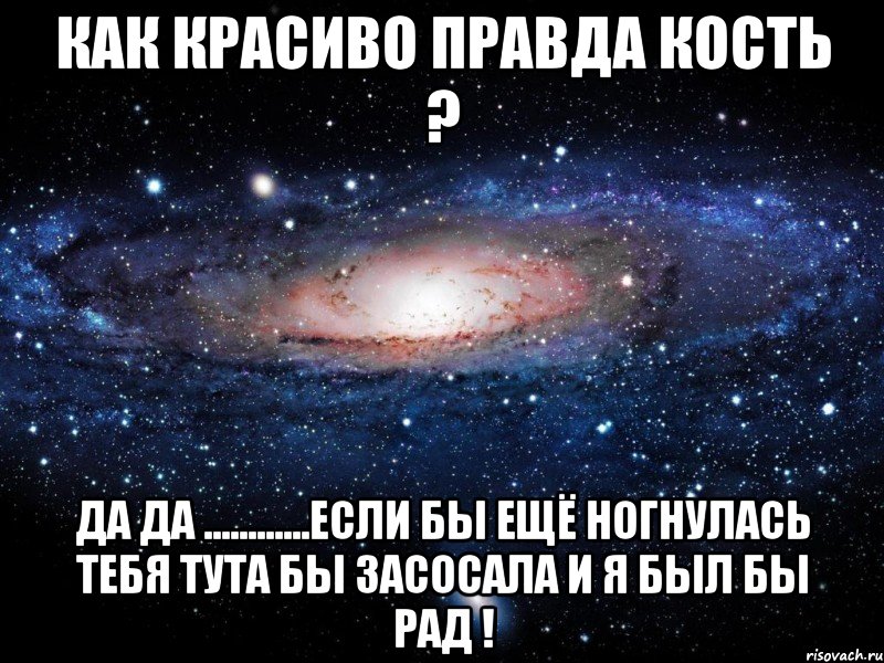 как красиво правда кость ? да да ............если бы ещё ногнулась тебя тута бы засосала и я был бы рад !, Мем Вселенная