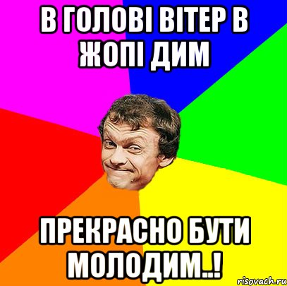 в голові вітер в жопі дим прекрасно бути молодим..!