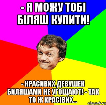 - я можу тобі біляш купити! - красивих девушек биляшами не угощают! - так то ж красівих…