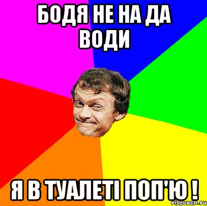 бодя не на да води я в туалеті поп'ю !