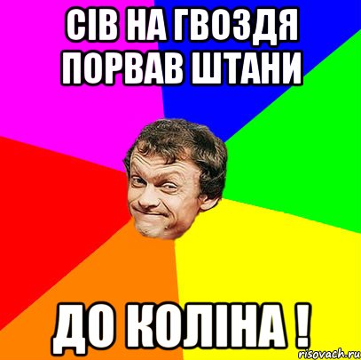 сів на гвоздя порвав штани до коліна !