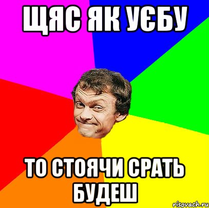 щяс як уєбу то стоячи срать будеш