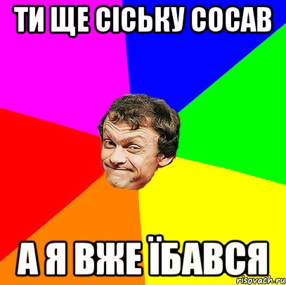 ти ще сіську сосав а я вже їбався