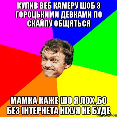купив веб камеру шоб з гороцькими девками по скайпу общяться мамка каже шо я лох ,бо без інтернета ніхуя не буде