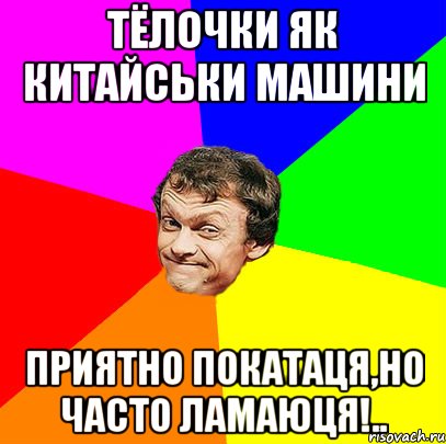 тёлочки як китайськи машини приятно покатаця,но часто ламаюця!..