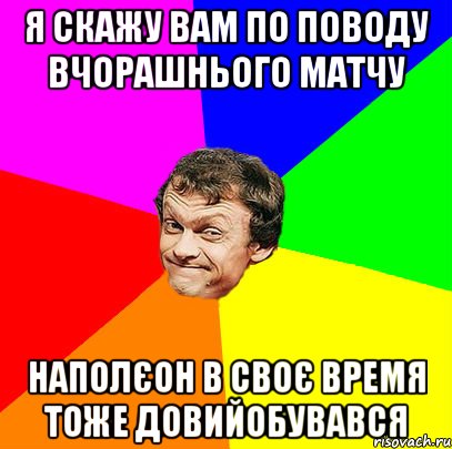 Я скажу вам по поводу вчорашнього матчу наполєон в своє время тоже довийобувався