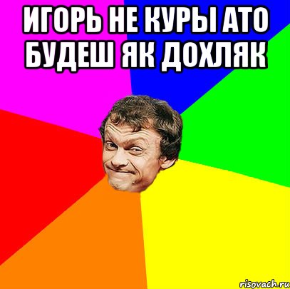 игорь не куры ато будеш як дохляк 