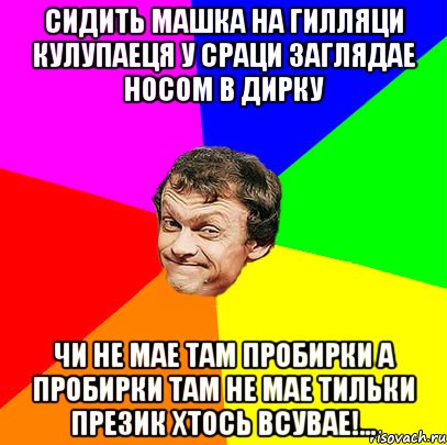 СИДИТЬ МАШКА НА ГИЛЛЯЦИ КУЛУПАЕЦЯ У СРАЦИ ЗАГЛЯДАЕ НОСОМ В ДИРКУ ЧИ НЕ МАЕ ТАМ ПРОБИРКИ А ПРОБИРКИ ТАМ НЕ МАЕ ТИЛЬКИ ПРЕЗИК ХТОСЬ ВСУВАЕ!...