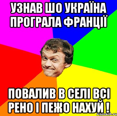 узнав шо україна програла франції повалив в селі всі рено і пежо нахуй !