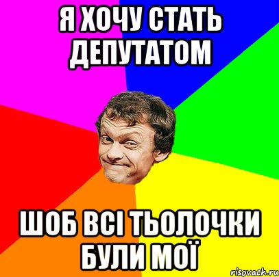 я хочу стать депутатом шоб всі тьолочки були мої