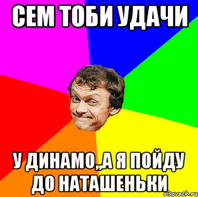 сем тоби удачи у динамо,,а я пойду до наташеньки