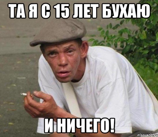 та я с 15 лет бухаю и ничего!
