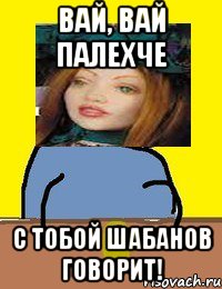 вай, вай палехче с тобой шабанов говорит!