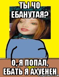 ты чо ебанутая? о, я попал, ебать я ахуенен