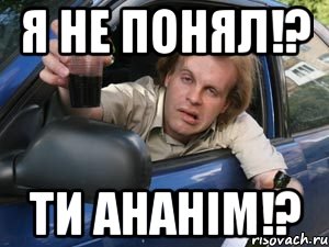 я не понял!? ти ананім!?