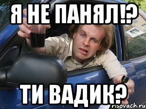 я не панял!? ти вадик?