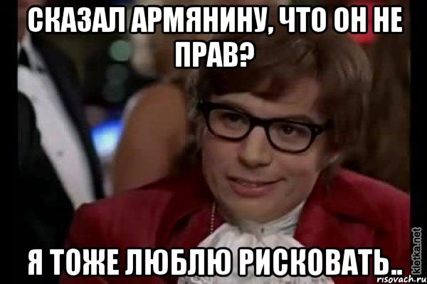 сказал армянину, что он не прав? я тоже люблю рисковать.., Мем Остин Пауэрс (я тоже люблю рисковать)