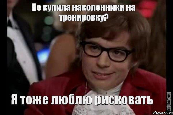 Не купила наколенники на тренировку? Я тоже люблю рисковать, Мем Остин Пауэрс (я тоже люблю рисковать)