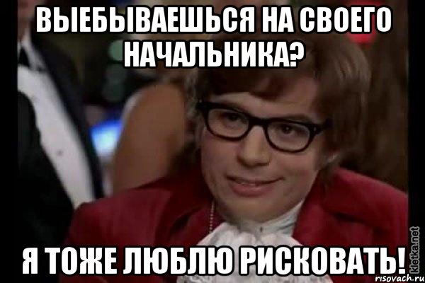 ВЫЕБЫВАЕШЬСЯ НА СВОЕГО НАЧАЛЬНИКА? Я ТОЖЕ ЛЮБЛЮ РИСКОВАТЬ!, Мем Остин Пауэрс (я тоже люблю рисковать)