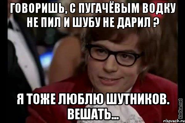 Говоришь, С Пугачёвым водку не пил и шубу не дарил ? Я тоже люблю шутников. Вешать..., Мем Остин Пауэрс (я тоже люблю рисковать)