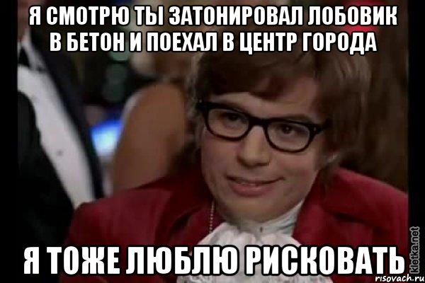 я смотрю ты затонировал лобовик в бетон и поехал в центр города я тоже люблю рисковать, Мем Остин Пауэрс (я тоже люблю рисковать)