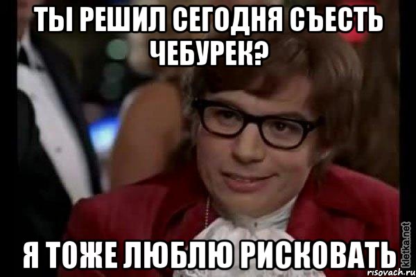 Ты решил сегодня съесть чебурек? Я тоже люблю рисковать, Мем Остин Пауэрс (я тоже люблю рисковать)