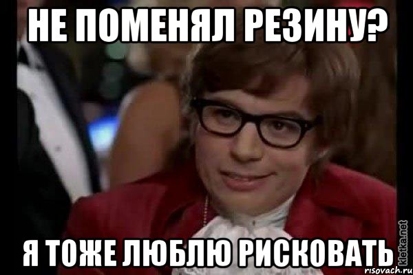 НЕ ПОМЕНЯЛ РЕЗИНУ? Я ТОЖЕ ЛЮБЛЮ РИСКОВАТЬ, Мем Остин Пауэрс (я тоже люблю рисковать)