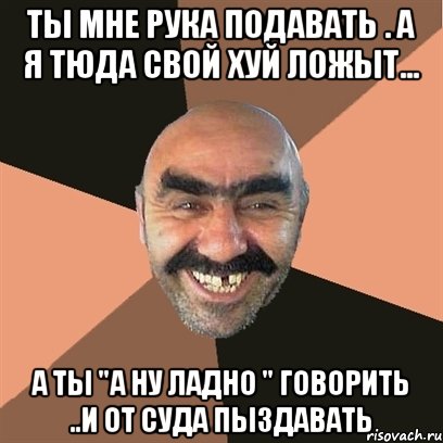 ты мне рука подавать . а я тюда свой хуй ложыт... а ты "а ну ладно " говорить ..и от суда пыздавать, Мем Я твой дом труба шатал
